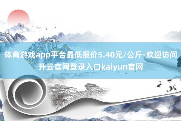 体育游戏app平台最低报价5.40元/公斤-欢迎访问开云官网登录入口kaiyun官网