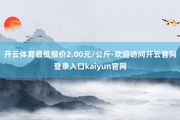 开云体育最低报价2.00元/公斤-欢迎访问开云官网登录入口kaiyun官网