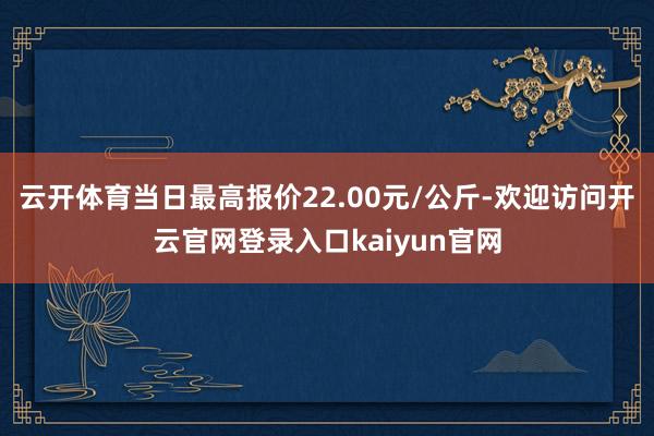 云开体育当日最高报价22.00元/公斤-欢迎访问开云官网登录入口kaiyun官网