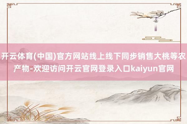 开云体育(中国)官方网站线上线下同步销售大桃等农产物-欢迎访问开云官网登录入口kaiyun官网