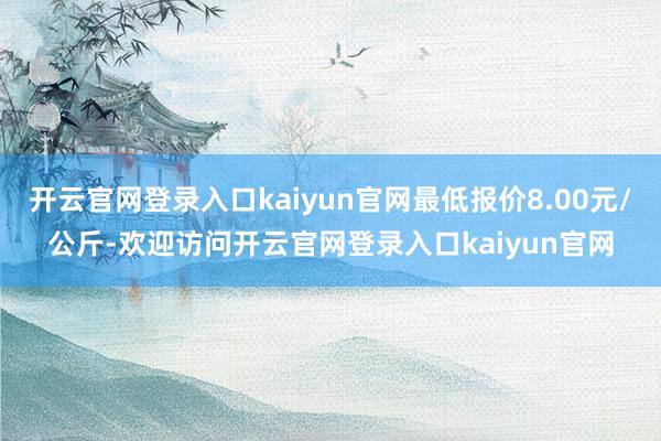 开云官网登录入口kaiyun官网最低报价8.00元/公斤-欢迎访问开云官网登录入口kaiyun官网
