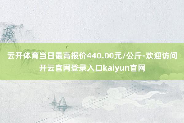 云开体育当日最高报价440.00元/公斤-欢迎访问开云官网登录入口kaiyun官网