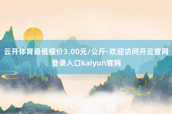 云开体育最低报价3.00元/公斤-欢迎访问开云官网登录入口kaiyun官网