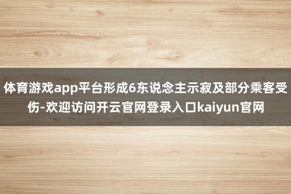体育游戏app平台形成6东说念主示寂及部分乘客受伤-欢迎访问开云官网登录入口kaiyun官网
