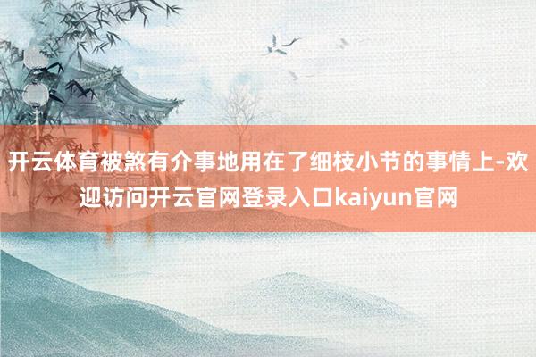 开云体育被煞有介事地用在了细枝小节的事情上-欢迎访问开云官网登录入口kaiyun官网