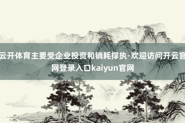 云开体育主要受企业投资和销耗撑执-欢迎访问开云官网登录入口kaiyun官网