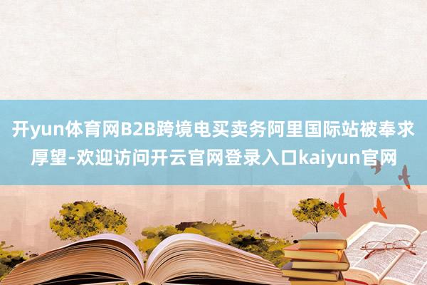 开yun体育网B2B跨境电买卖务阿里国际站被奉求厚望-欢迎访问开云官网登录入口kaiyun官网