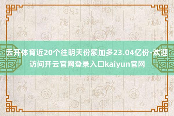 云开体育近20个往明天份额加多23.04亿份-欢迎访问开云官网登录入口kaiyun官网