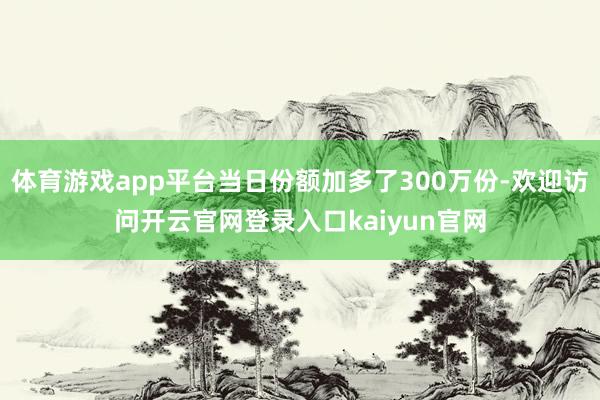 体育游戏app平台当日份额加多了300万份-欢迎访问开云官网登录入口kaiyun官网
