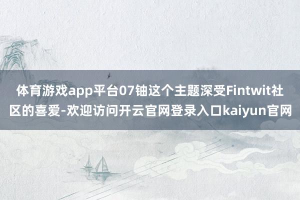 体育游戏app平台07铀这个主题深受Fintwit社区的喜爱-欢迎访问开云官网登录入口kaiyun官网