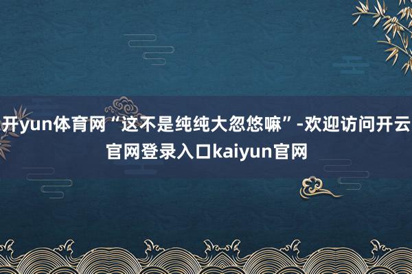 开yun体育网“这不是纯纯大忽悠嘛”-欢迎访问开云官网登录入口kaiyun官网