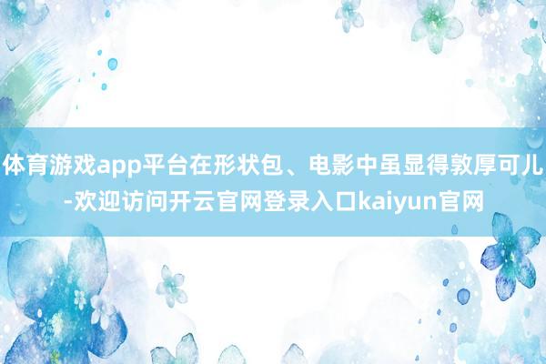 体育游戏app平台在形状包、电影中虽显得敦厚可儿-欢迎访问开云官网登录入口kaiyun官网