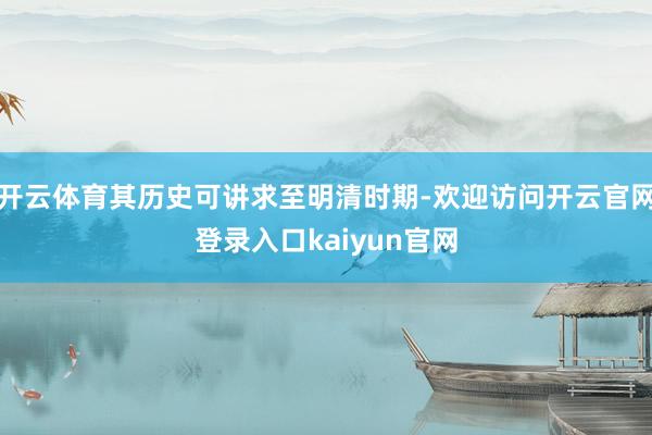 开云体育其历史可讲求至明清时期-欢迎访问开云官网登录入口kaiyun官网