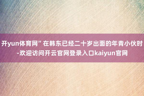 开yun体育网”在韩东已经二十岁出面的年青小伙时-欢迎访问开云官网登录入口kaiyun官网