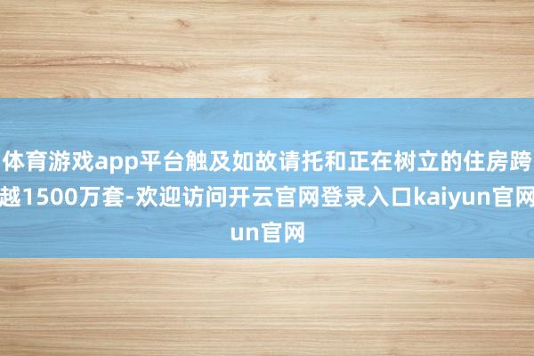 体育游戏app平台触及如故请托和正在树立的住房跨越1500万套-欢迎访问开云官网登录入口kaiyun官网