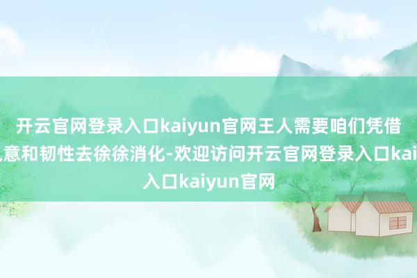 开云官网登录入口kaiyun官网王人需要咱们凭借内心的执意和韧性去徐徐消化-欢迎访问开云官网登录入口kaiyun官网