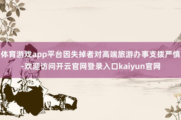 体育游戏app平台因失掉者对高端旅游办事支拨严慎-欢迎访问开云官网登录入口kaiyun官网