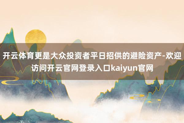 开云体育更是大众投资者平日招供的避险资产-欢迎访问开云官网登录入口kaiyun官网
