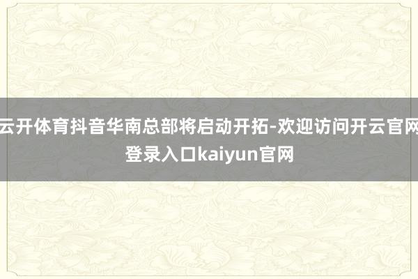 云开体育抖音华南总部将启动开拓-欢迎访问开云官网登录入口kaiyun官网