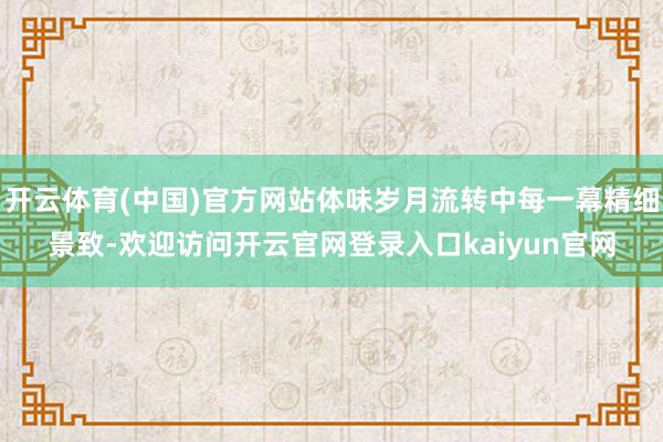 开云体育(中国)官方网站体味岁月流转中每一幕精细景致-欢迎访问开云官网登录入口kaiyun官网