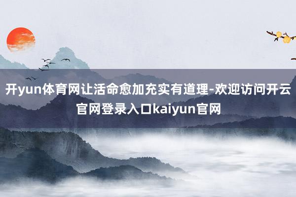开yun体育网让活命愈加充实有道理-欢迎访问开云官网登录入口kaiyun官网