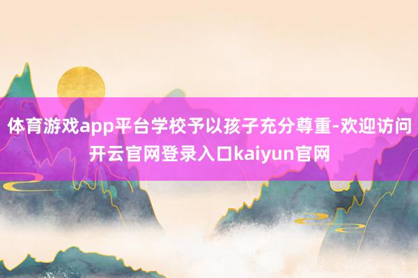 体育游戏app平台学校予以孩子充分尊重-欢迎访问开云官网登录入口kaiyun官网