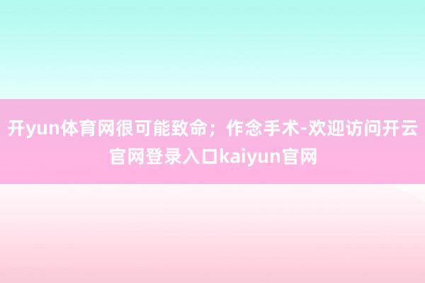 开yun体育网很可能致命；作念手术-欢迎访问开云官网登录入口kaiyun官网