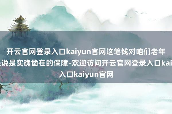 开云官网登录入口kaiyun官网这笔钱对咱们老年东谈主来说是实确凿在的保障-欢迎访问开云官网登录入口kaiyun官网