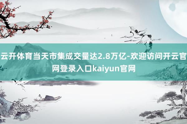 云开体育当天市集成交量达2.8万亿-欢迎访问开云官网登录入口kaiyun官网
