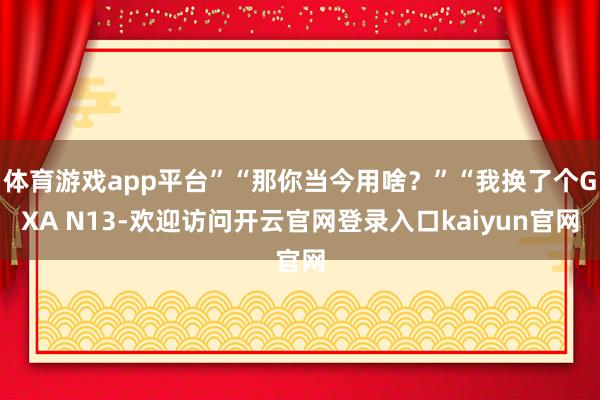 体育游戏app平台”“那你当今用啥?”“我换了个GXA N13-欢迎访问开云官网登录入口kaiyun官网