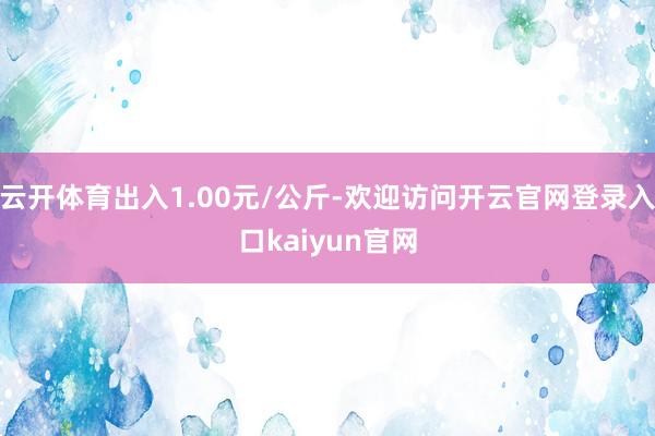 云开体育出入1.00元/公斤-欢迎访问开云官网登录入口kaiyun官网