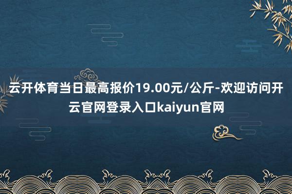 云开体育当日最高报价19.00元/公斤-欢迎访问开云官网登录入口kaiyun官网