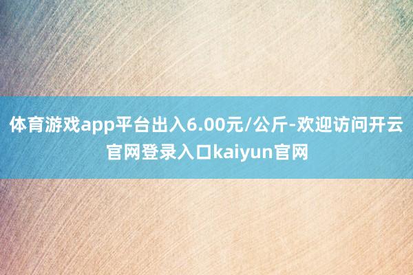 体育游戏app平台出入6.00元/公斤-欢迎访问开云官网登录入口kaiyun官网