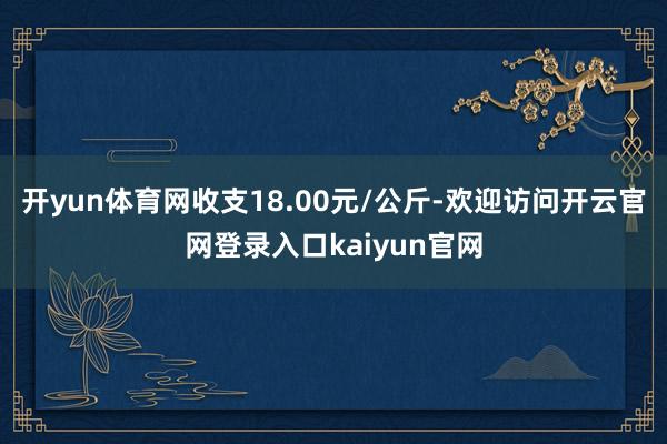 开yun体育网收支18.00元/公斤-欢迎访问开云官网登录入口kaiyun官网