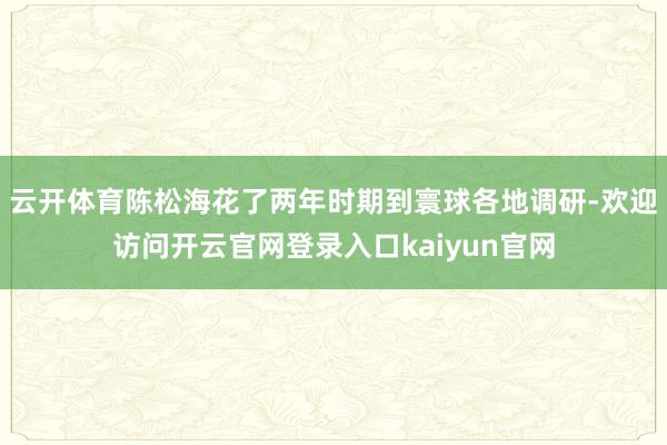 云开体育陈松海花了两年时期到寰球各地调研-欢迎访问开云官网登录入口kaiyun官网