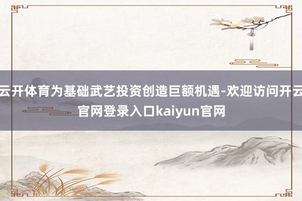 云开体育为基础武艺投资创造巨额机遇-欢迎访问开云官网登录入口kaiyun官网