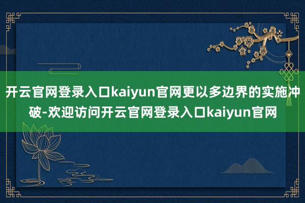 开云官网登录入口kaiyun官网更以多边界的实施冲破-欢迎访问开云官网登录入口kaiyun官网