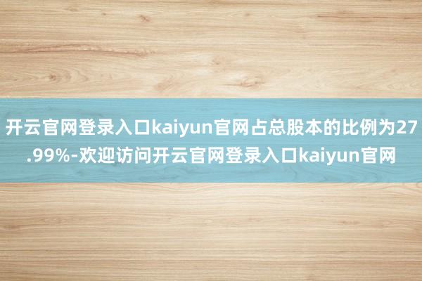 开云官网登录入口kaiyun官网占总股本的比例为27.99%-欢迎访问开云官网登录入口kaiyun官网