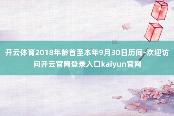 开云体育2018年龄首至本年9月30日历间-欢迎访问开云官网登录入口kaiyun官网
