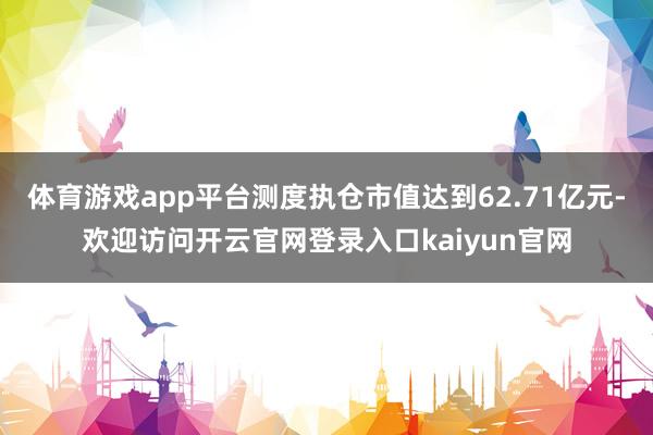 体育游戏app平台测度执仓市值达到62.71亿元-欢迎访问开云官网登录入口kaiyun官网