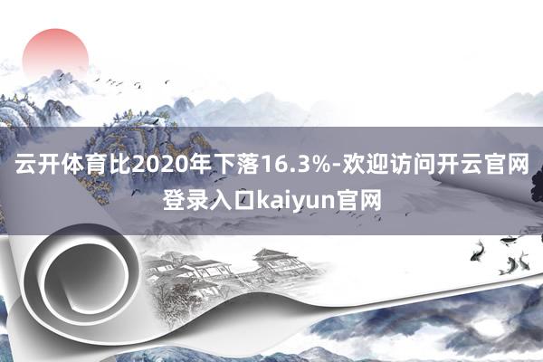 云开体育比2020年下落16.3%-欢迎访问开云官网登录入口kaiyun官网