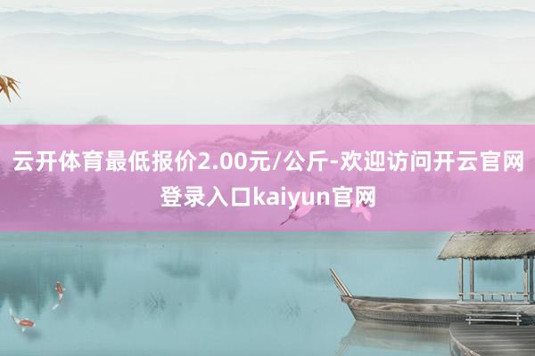 云开体育最低报价2.00元/公斤-欢迎访问开云官网登录入口kaiyun官网
