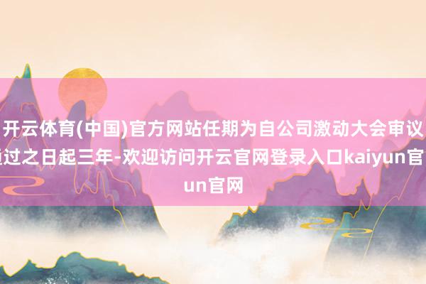 开云体育(中国)官方网站任期为自公司激动大会审议通过之日起三年-欢迎访问开云官网登录入口kaiyun官网