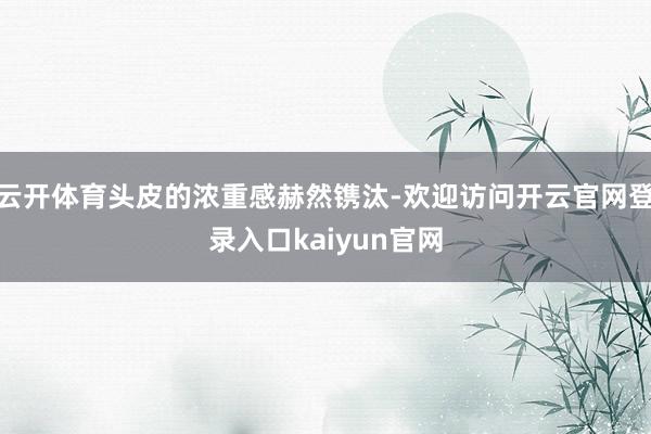 云开体育头皮的浓重感赫然镌汰-欢迎访问开云官网登录入口kaiyun官网