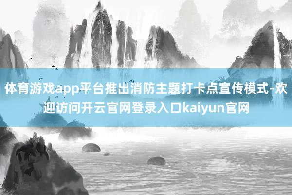 体育游戏app平台推出消防主题打卡点宣传模式-欢迎访问开云官网登录入口kaiyun官网