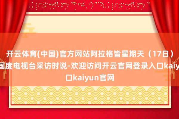 开云体育(中国)官方网站阿拉格皆星期天（17日）在继承国度电视台采访时说-欢迎访问开云官网登录入口kaiyun官网