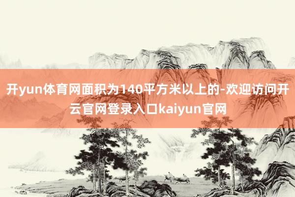 开yun体育网面积为140平方米以上的-欢迎访问开云官网登录入口kaiyun官网