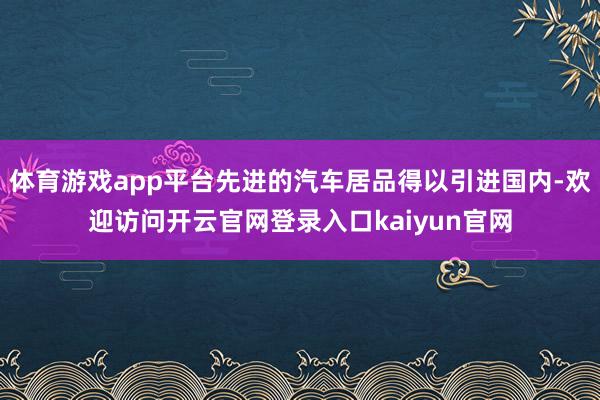 体育游戏app平台先进的汽车居品得以引进国内-欢迎访问开云官网登录入口kaiyun官网