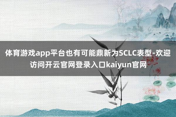 体育游戏app平台也有可能鼎新为SCLC表型-欢迎访问开云官网登录入口kaiyun官网