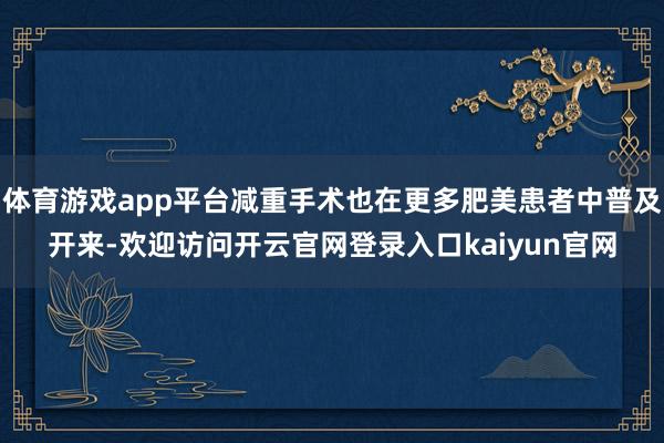体育游戏app平台减重手术也在更多肥美患者中普及开来-欢迎访问开云官网登录入口kaiyun官网